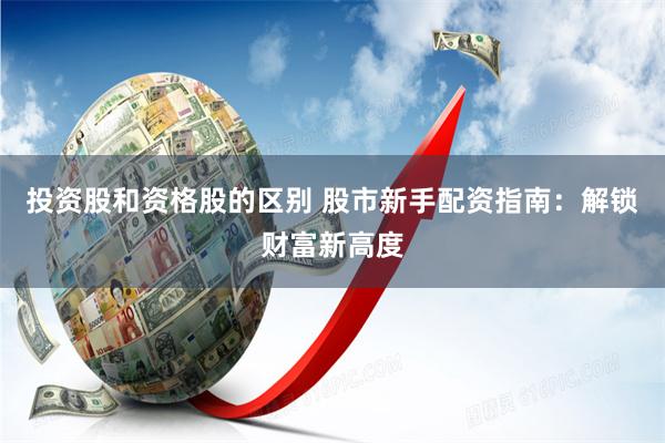 投资股和资格股的区别 股市新手配资指南：解锁财富新高度